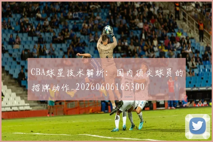 CBA球星技术解析：国内顶尖球员的招牌动作_20260606165300